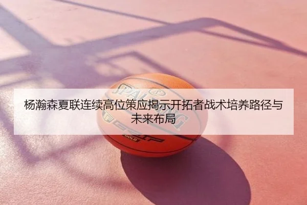 杨瀚森夏联连续高位策应揭示开拓者战术培养路径与未来布局